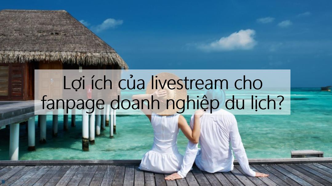 Hoạt động Livestream có lợi gì cho fanpage doanh nghiệp du lịch?